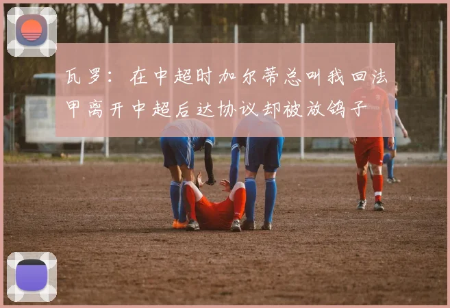 瓦罗：在中超时加尔蒂总叫我回法甲离开中超后达协议却被放鸽子